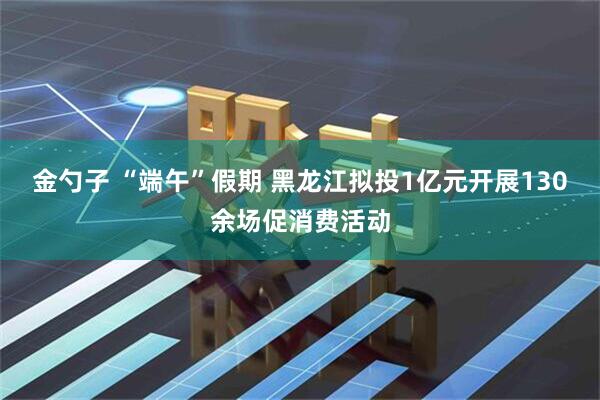 金勺子 “端午”假期 黑龙江拟投1亿元开展130余场促消费活动