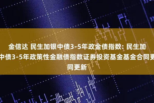 金信达 民生加银中债3-5年政金债指数: 民生加银中债3-5年政策性金融债指数证券投资基金基金合同更新