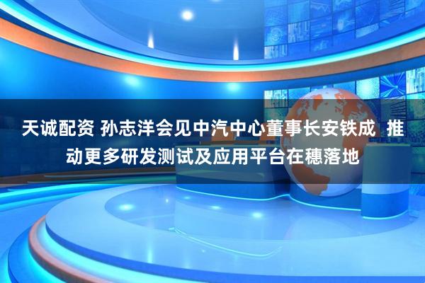 天诚配资 孙志洋会见中汽中心董事长安铁成  推动更多研发测试及应用平台在穗落地
