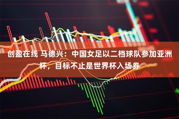 创盈在线 马德兴：中国女足以二档球队参加亚洲杯，目标不止是世界杯入场券