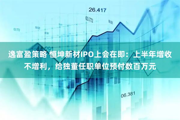 逸富盈策略 恒坤新材IPO上会在即：上半年增收不增利，给独董任职单位预付数百万元