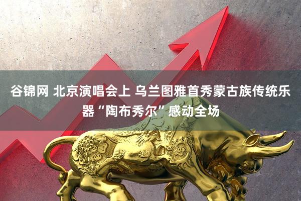 谷锦网 北京演唱会上 乌兰图雅首秀蒙古族传统乐器“陶布秀尔”感动全场