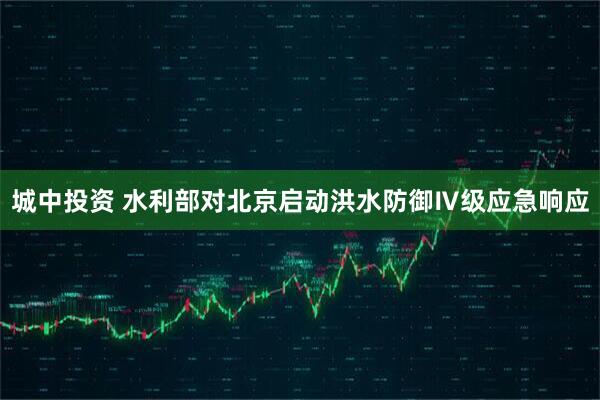 城中投资 水利部对北京启动洪水防御Ⅳ级应急响应