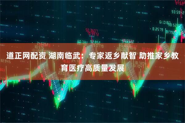 道正网配资 湖南临武：专家返乡献智 助推家乡教育医疗高质量发展