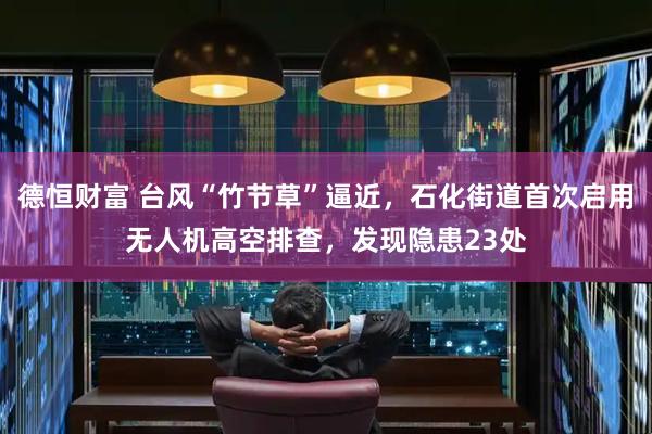 德恒财富 台风“竹节草”逼近，石化街道首次启用无人机高空排查，发现隐患23处