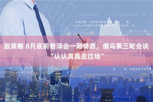 股策略 8月底前普泽会一厢情愿，俄乌第三轮会谈“认认真真走过场”