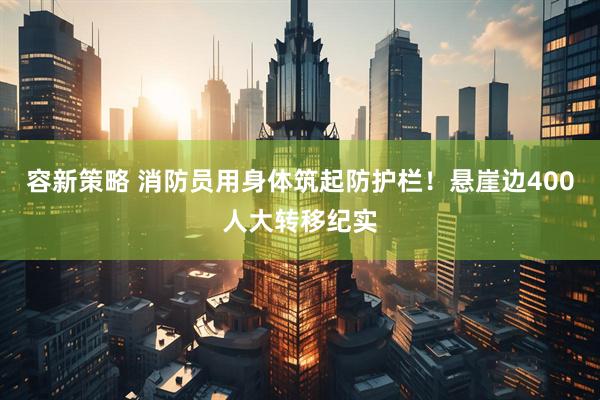 容新策略 消防员用身体筑起防护栏！悬崖边400人大转移纪实