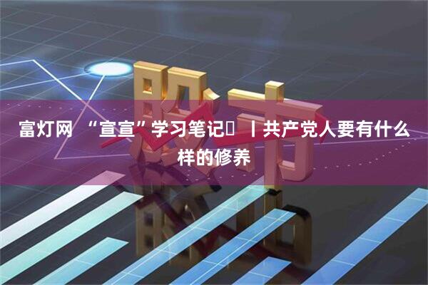 富灯网  “宣宣”学习笔记㊿丨共产党人要有什么样的修养