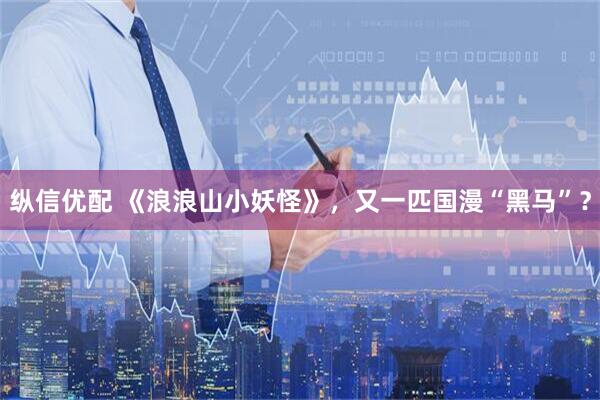纵信优配 《浪浪山小妖怪》，又一匹国漫“黑马”？
