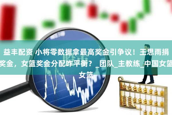 益丰配资 小将零数据拿最高奖金引争议！王思雨捐奖金，女篮奖金分配咋平衡？_团队_主教练_中国女篮