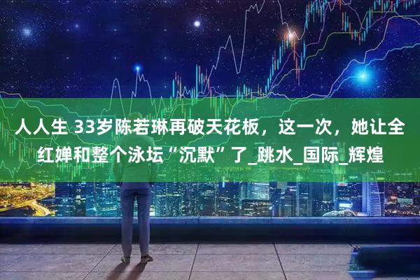 人人生 33岁陈若琳再破天花板，这一次，她让全红婵和整个泳坛“沉默”了_跳水_国际_辉煌