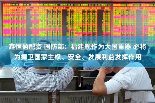 鑫恒盈配资 国防部：福建舰作为大国重器 必将为捍卫国家主权、安全、发展利益发挥作用
