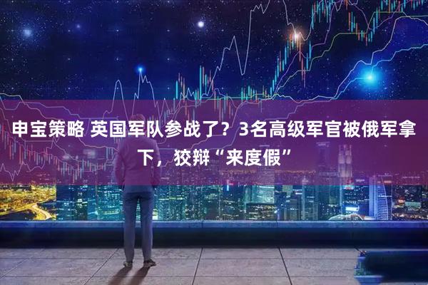 申宝策略 英国军队参战了？3名高级军官被俄军拿下，狡辩“来度假”