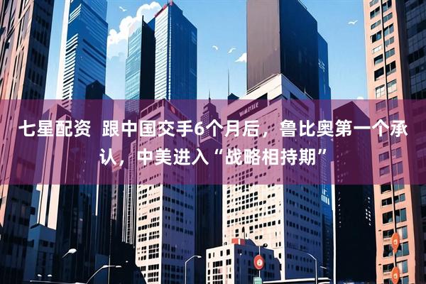 七星配资  跟中国交手6个月后，鲁比奥第一个承认，中美进入“战略相持期”