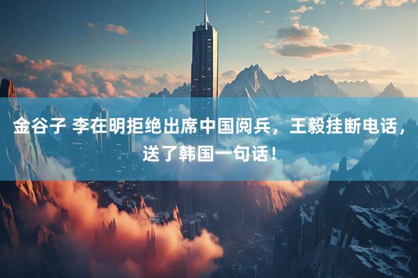 金谷子 李在明拒绝出席中国阅兵，王毅挂断电话，送了韩国一句话！