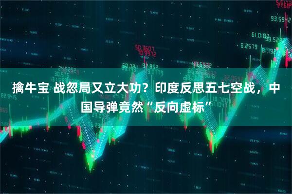擒牛宝 战忽局又立大功？印度反思五七空战，中国导弹竟然“反向虚标”