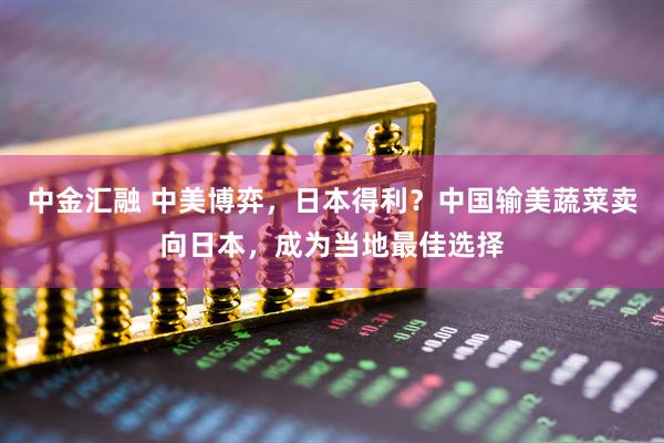 中金汇融 中美博弈，日本得利？中国输美蔬菜卖向日本，成为当地最佳选择