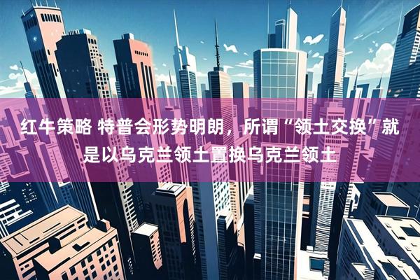 红牛策略 特普会形势明朗，所谓“领土交换”就是以乌克兰领土置换乌克兰领土