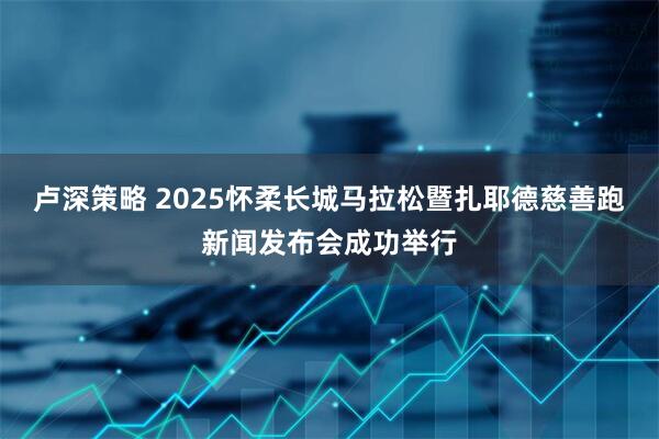 卢深策略 2025怀柔长城马拉松暨扎耶德慈善跑新闻发布会成功举行