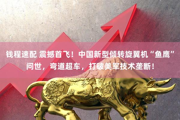 钱程速配 震撼首飞！中国新型倾转旋翼机“鱼鹰”问世，弯道超车，打破美军技术垄断！