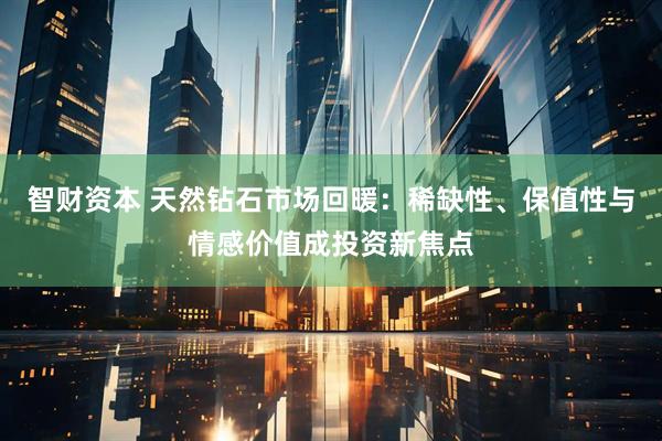 智财资本 天然钻石市场回暖：稀缺性、保值性与情感价值成投资新焦点