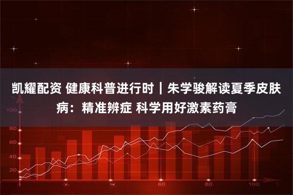 凯耀配资 健康科普进行时｜朱学骏解读夏季皮肤病：精准辨症 科学用好激素药膏