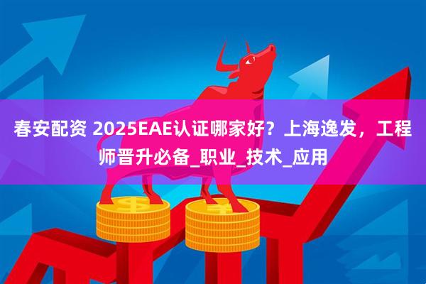 春安配资 2025EAE认证哪家好？上海逸发，工程师晋升必备_职业_技术_应用