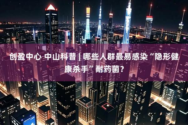 创盈中心 中山科普 | 哪些人群最易感染“隐形健康杀手”耐药菌？