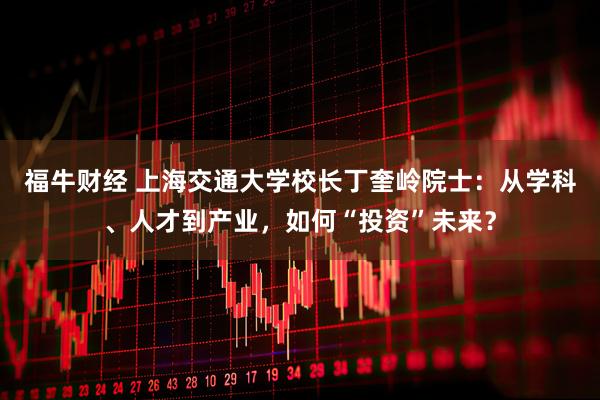 福牛财经 上海交通大学校长丁奎岭院士：从学科、人才到产业，如何“投资”未来？