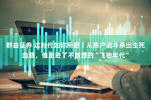 群益证券 这时代如你所愿丨从陈户战斗杀出生死血路，他走进了不敢想的“飞驰年代”