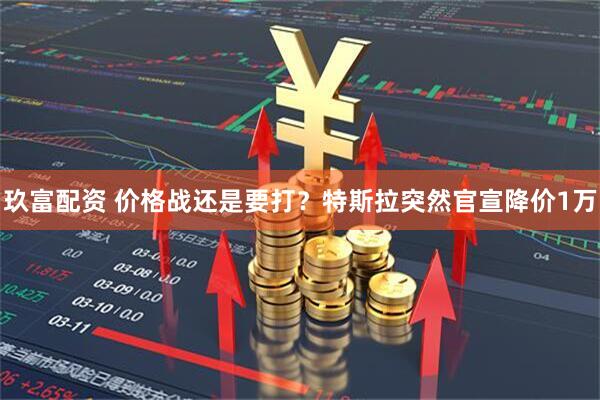 玖富配资 价格战还是要打？特斯拉突然官宣降价1万