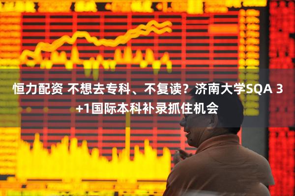 恒力配资 不想去专科、不复读？济南大学SQA 3+1国际本科补录抓住机会