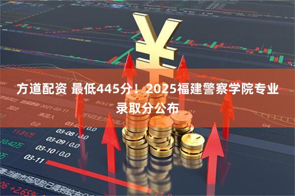 方道配资 最低445分！2025福建警察学院专业录取分公布