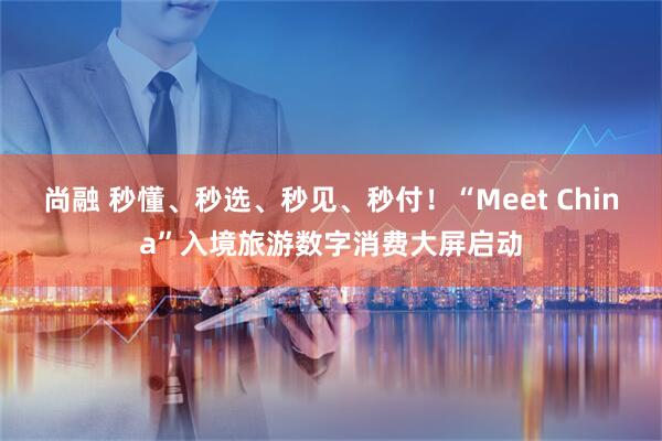 尚融 秒懂、秒选、秒见、秒付！“Meet China”入境旅游数字消费大屏启动