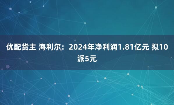 优配货主 海利尔：2024年净利润1.81亿元 拟10派5元