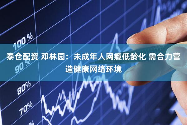 泰仓配资 邓林园：未成年人网瘾低龄化 需合力营造健康网络环境
