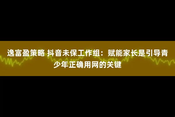 逸富盈策略 抖音未保工作组：赋能家长是引导青少年正确用网的关键