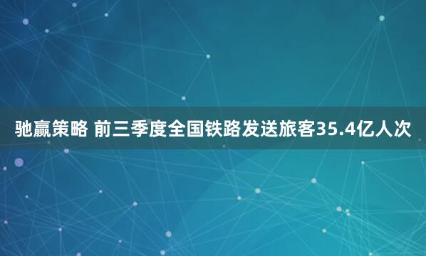 驰赢策略 前三季度全国铁路发送旅客35.4亿人次
