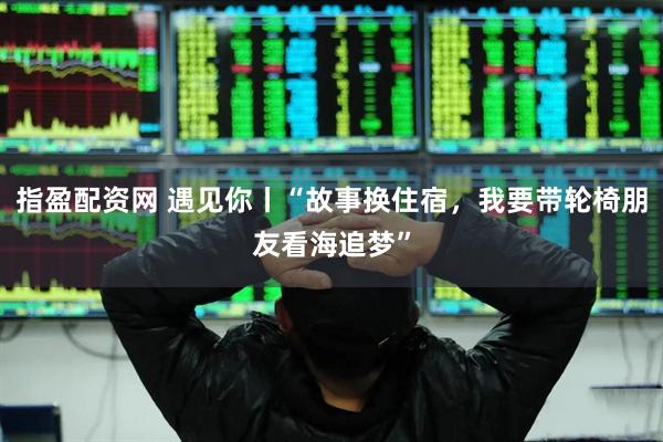 指盈配资网 遇见你丨“故事换住宿，我要带轮椅朋友看海追梦”