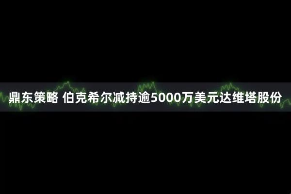 鼎东策略 伯克希尔减持逾5000万美元达维塔股份