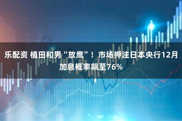 乐配资 植田和男“放鹰”！市场押注日本央行12月加息概率飙至76%