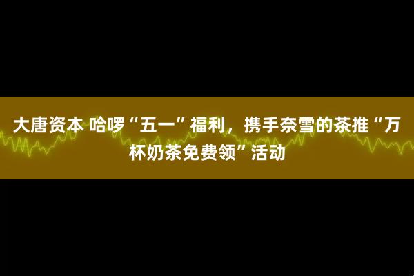 大唐资本 哈啰“五一”福利，携手奈雪的茶推“万杯奶茶免费领”活动