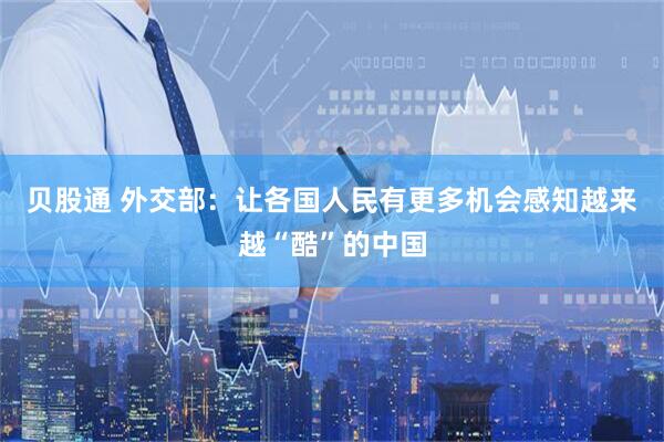 贝股通 外交部：让各国人民有更多机会感知越来越“酷”的中国