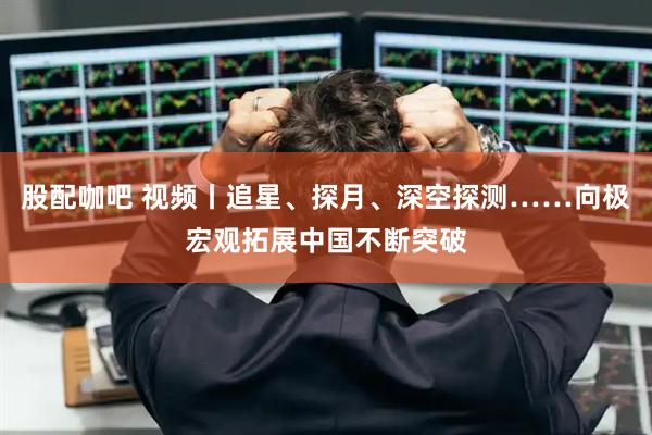 股配咖吧 视频丨追星、探月、深空探测……向极宏观拓展中国不断突破