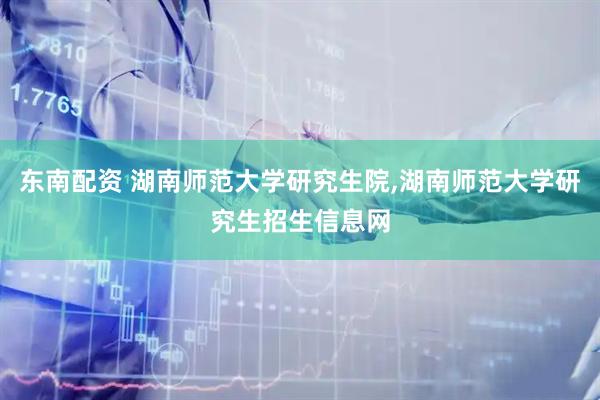 东南配资 湖南师范大学研究生院,湖南师范大学研究生招生信息网
