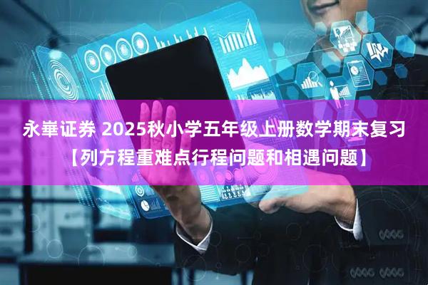 永崋证券 2025秋小学五年级上册数学期末复习【列方程重难点行程问题和相遇问题】