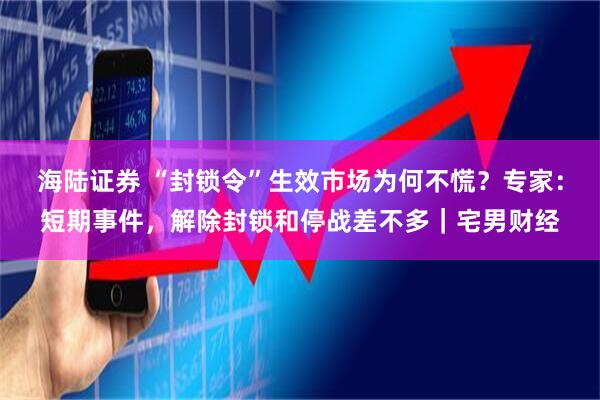 海陆证券 “封锁令”生效市场为何不慌？专家：短期事件，解除封锁和停战差不多｜宅男财经