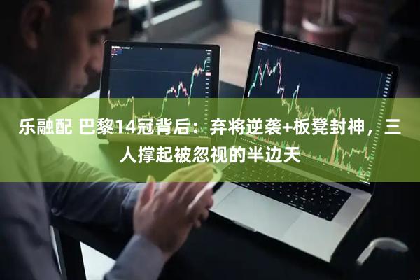 乐融配 巴黎14冠背后：弃将逆袭+板凳封神，三人撑起被忽视的半边天